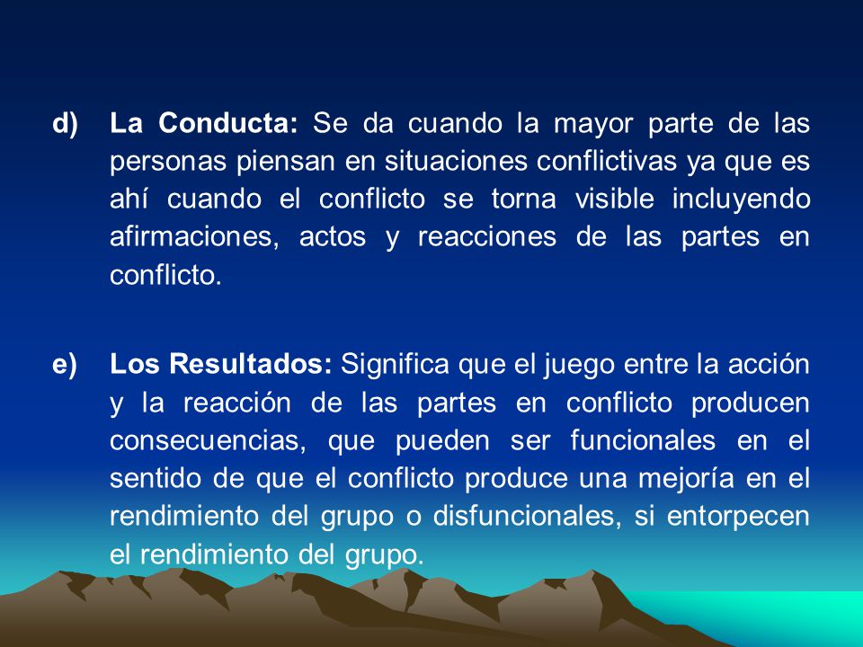 La Conducta: Se da cuando la mayor parte de las personas piensan en situaciones conflictivas ya que es ahí cuando el conflicto se torna visible incluyendo afirmaciones, actos y reacciones de las partes en conflicto.