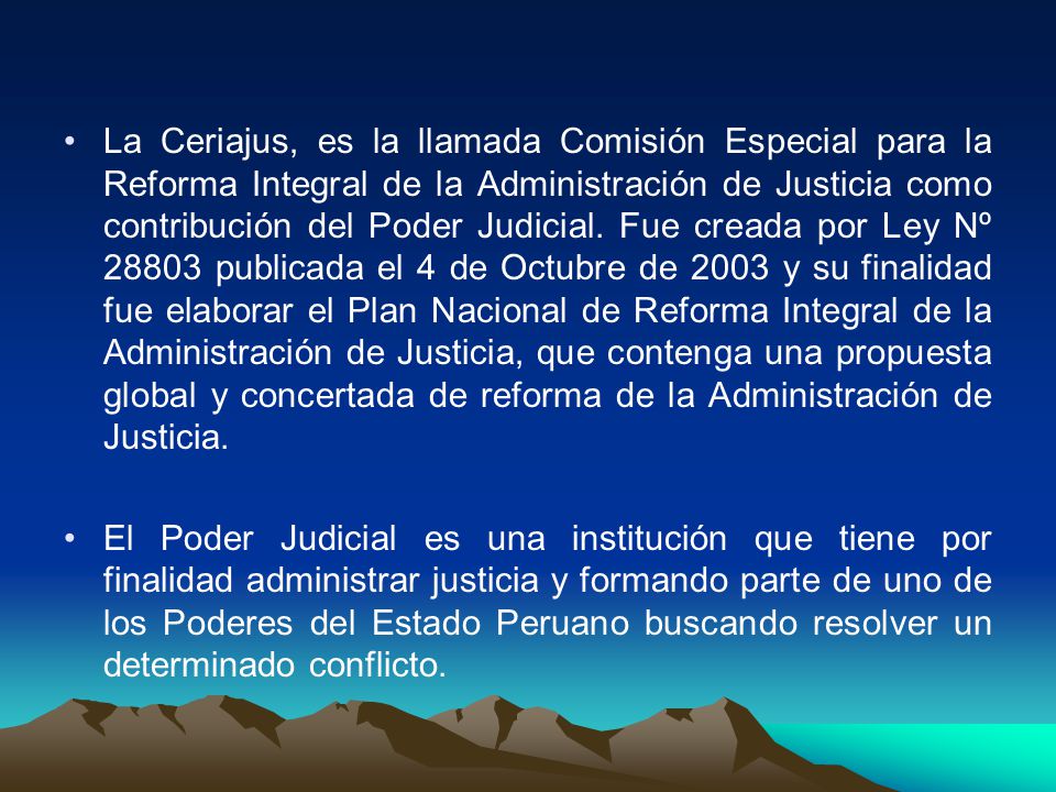 La Ceriajus, es la llamada Comisión Especial para la Reforma Integral de la Administración de Justicia como contribución del Poder Judicial. Fue creada por Ley Nº publicada el 4 de Octubre de 2003 y su finalidad fue elaborar el Plan Nacional de Reforma Integral de la Administración de Justicia, que contenga una propuesta global y concertada de reforma de la Administración de Justicia.