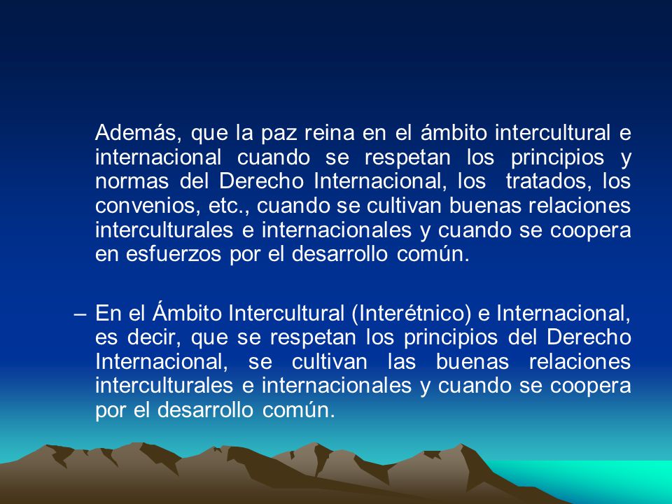 Además, que la paz reina en el ámbito intercultural e internacional cuando se respetan los principios y normas del Derecho Internacional, los tratados, los convenios, etc., cuando se cultivan buenas relaciones interculturales e internacionales y cuando se coopera en esfuerzos por el desarrollo común.