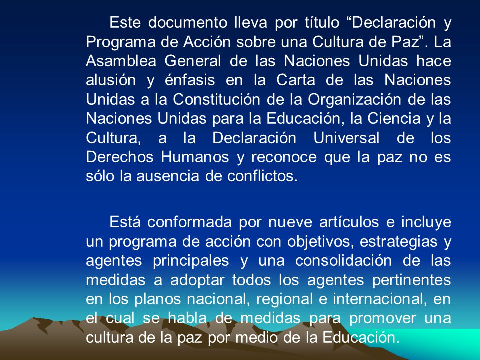 Este documento lleva por título Declaración y Programa de Acción sobre una Cultura de Paz . La Asamblea General de las Naciones Unidas hace alusión y énfasis en la Carta de las Naciones Unidas a la Constitución de la Organización de las Naciones Unidas para la Educación, la Ciencia y la Cultura, a la Declaración Universal de los Derechos Humanos y reconoce que la paz no es sólo la ausencia de conflictos.