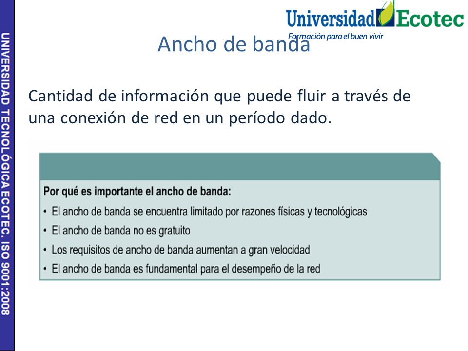 Ancho de banda Cantidad de información que puede fluir a través de una conexión de red en un período dado.