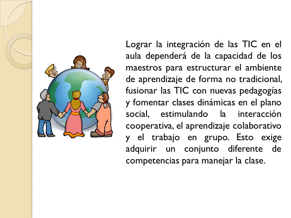 Lograr la integración de las TIC en el aula dependerá de la capacidad de los maestros para estructurar el ambiente de aprendizaje de forma no tradicional, fusionar las TIC con nuevas pedagogías y fomentar clases dinámicas en el plano social, estimulando la interacción cooperativa, el aprendizaje colaborativo y el trabajo en grupo.