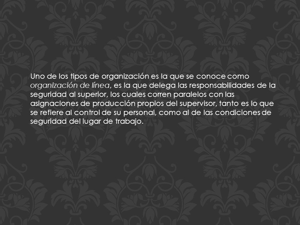 Uno de los tipos de organización es la que se conoce como organización de línea, es la que delega las responsabilidades de la seguridad al superior, los cuales corren paralelos con las asignaciones de producción propios del supervisor, tanto es lo que se refiere al control de su personal, como al de las condiciones de seguridad del lugar de trabajo.
