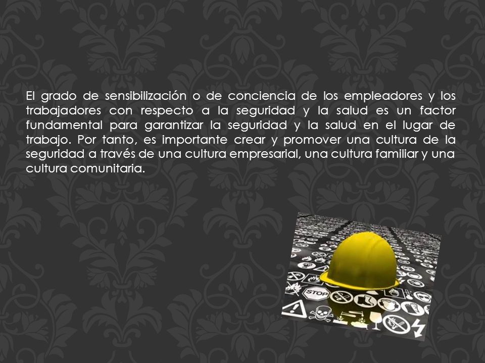 El grado de sensibilización o de conciencia de los empleadores y los trabajadores con respecto a la seguridad y la salud es un factor fundamental para garantizar la seguridad y la salud en el lugar de trabajo. Por tanto, es importante crear y promover una cultura de la seguridad a través de una cultura empresarial, una cultura familiar y una