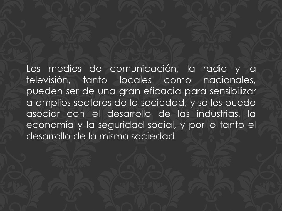 Los medios de comunicación, la radio y la televisión, tanto locales como nacionales, pueden ser de una gran eficacia para sensibilizar a amplios sectores de la sociedad, y se les puede asociar con el desarrollo de las industrias, la economía y la seguridad social, y por lo tanto el desarrollo de la misma sociedad