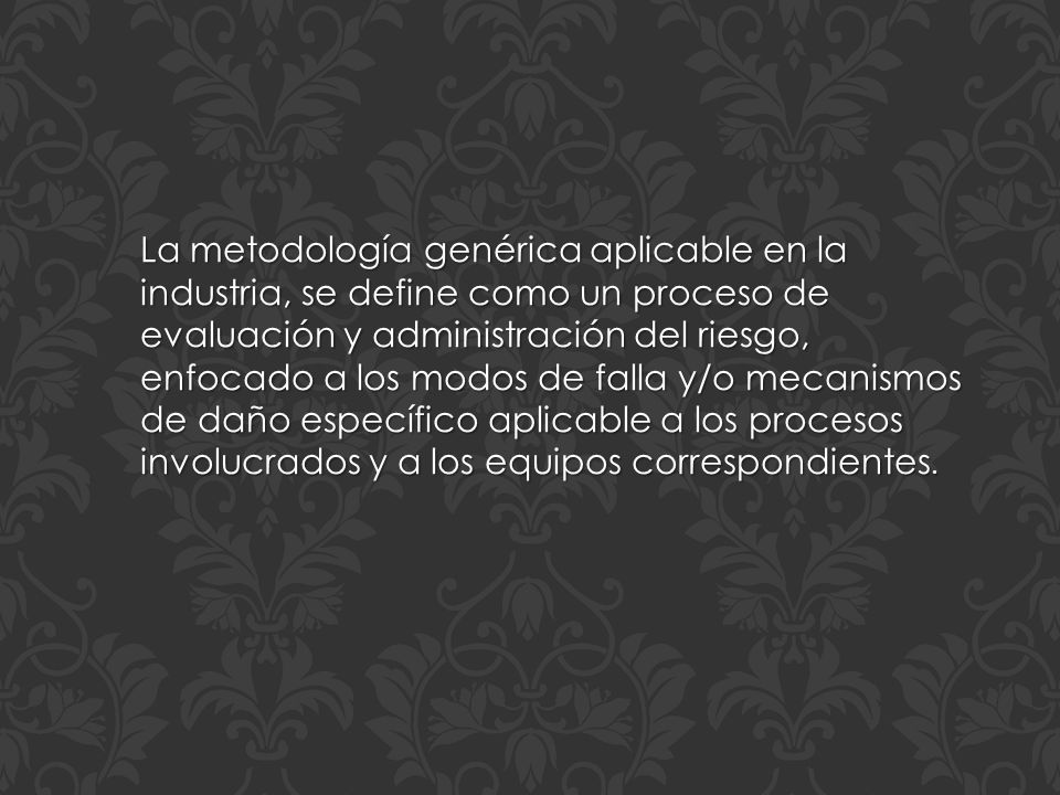 La metodología genérica aplicable en la industria, se define como un proceso de evaluación y administración del riesgo, enfocado a los modos de falla y/o mecanismos de daño específico aplicable a los procesos involucrados y a los equipos correspondientes.