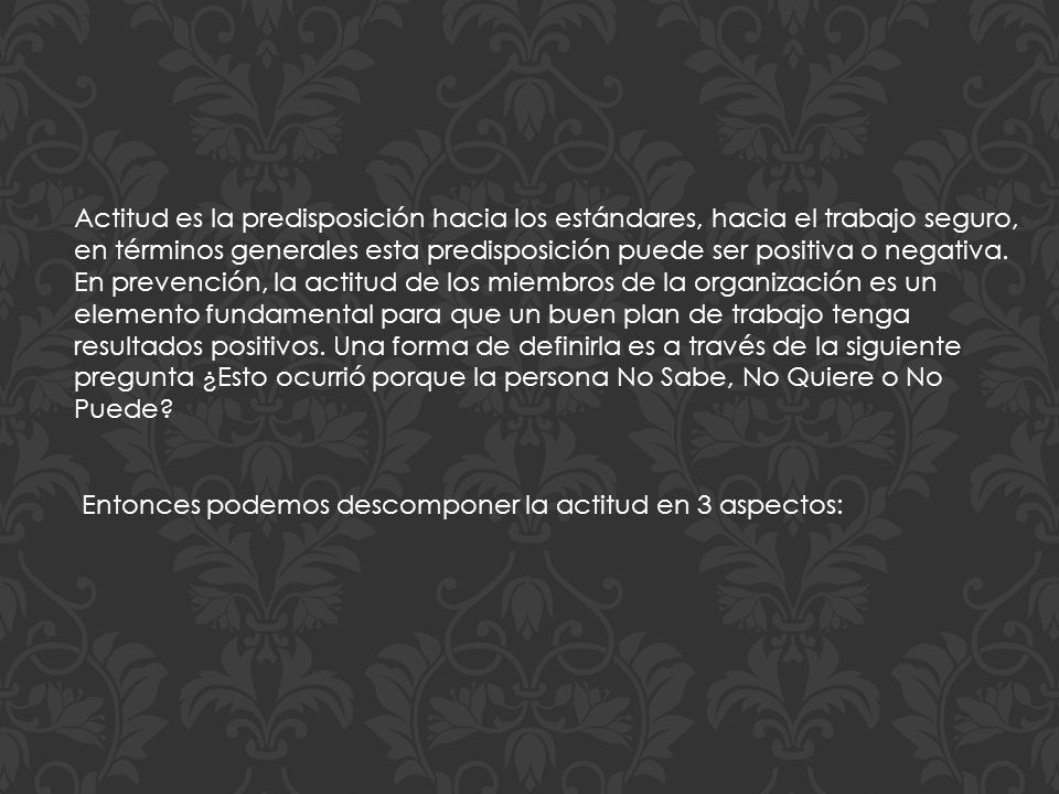 Actitud es la predisposición hacia los estándares, hacia el trabajo seguro, en términos generales esta predisposición puede ser positiva o negativa. En prevención, la actitud de los miembros de la organización es un elemento fundamental para que un buen plan de trabajo tenga resultados positivos. Una forma de definirla es a través de la siguiente pregunta ¿Esto ocurrió porque la persona No Sabe, No Quiere o No Puede