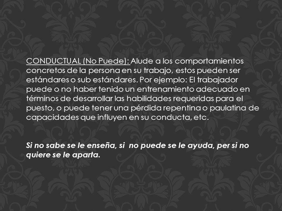 CONDUCTUAL (No Puede): Alude a los comportamientos concretos de la persona en su trabajo, estos pueden ser estándares o sub estándares. Por ejemplo: El trabajador puede o no haber tenido un entrenamiento adecuado en términos de desarrollar las habilidades requeridas para el puesto, o puede tener una pérdida repentina o paulatina de capacidades que influyen en su conducta, etc.