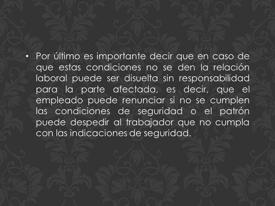 Por último es importante decir que en caso de que estas condiciones no se den la relación laboral puede ser disuelta sin responsabilidad para la parte afectada, es decir, que el empleado puede renunciar si no se cumplen las condiciones de seguridad o el patrón puede despedir al trabajador que no cumpla con las indicaciones de seguridad.
