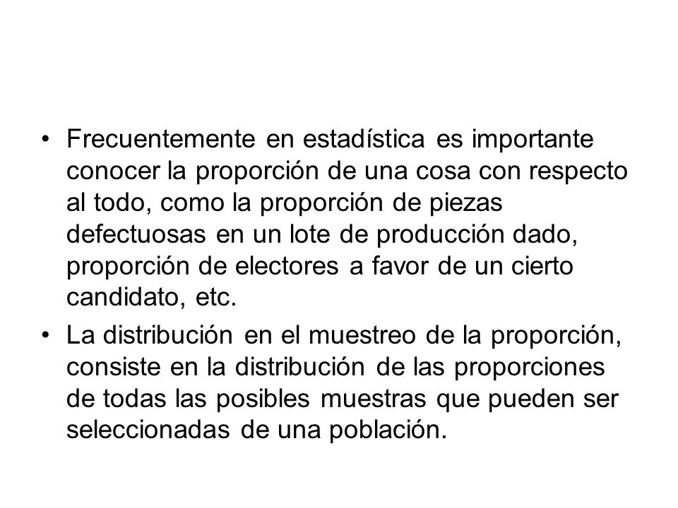 Frecuentemente en estadística es importante conocer la proporción de una cosa con respecto al todo, como la proporción de piezas defectuosas en un lote de producción dado, proporción de electores a favor de un cierto candidato, etc.