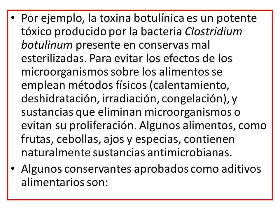 Por ejemplo, la toxina botulínica es un potente tóxico producido por la bacteria Clostridium botulinum presente en conservas mal esterilizadas. Para evitar los efectos de los microorganismos sobre los alimentos se emplean métodos físicos (calentamiento, deshidratación, irradiación, congelación), y sustancias que eliminan microorganismos o evitan su proliferación. Algunos alimentos, como frutas, cebollas, ajos y especias, contienen naturalmente sustancias antimicrobianas.