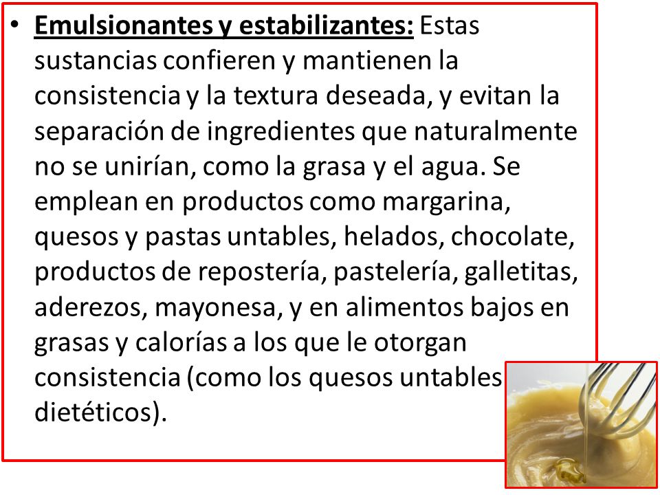 Emulsionantes y estabilizantes: Estas sustancias confieren y mantienen la consistencia y la textura deseada, y evitan la separación de ingredientes que naturalmente no se unirían, como la grasa y el agua.