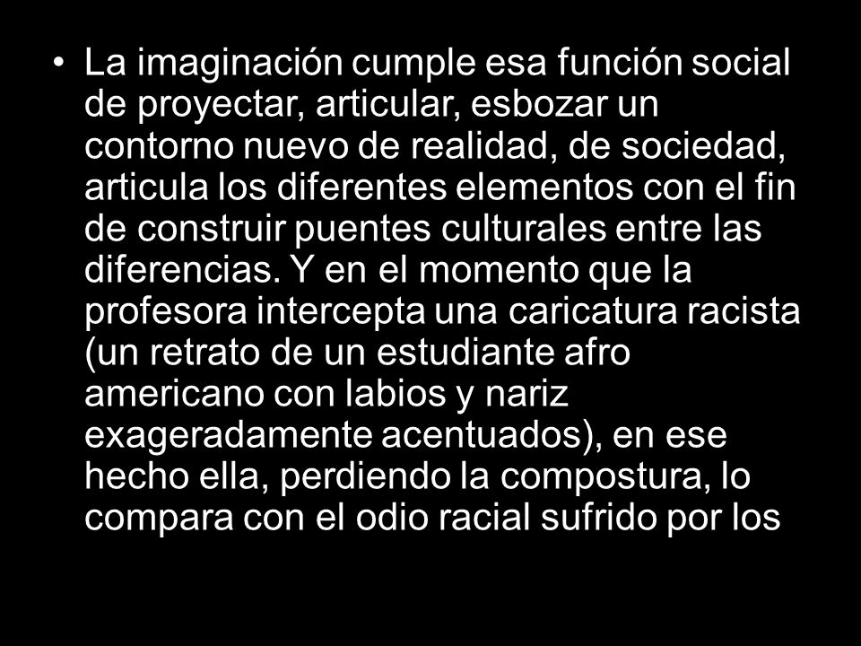 La imaginación cumple esa función social de proyectar, articular, esbozar un contorno nuevo de realidad, de sociedad, articula los diferentes elementos con el fin de construir puentes culturales entre las diferencias.