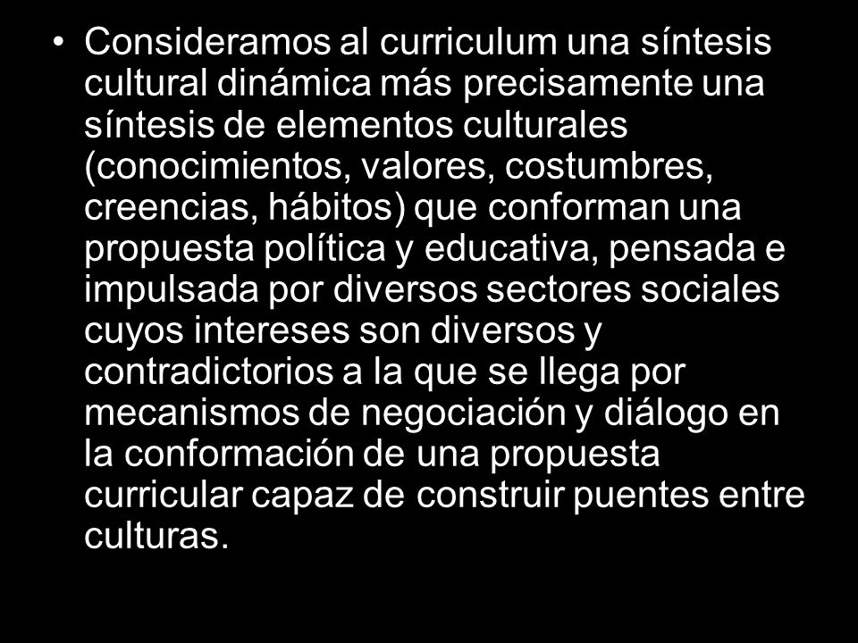 Consideramos al curriculum una síntesis cultural dinámica más precisamente una síntesis de elementos culturales (conocimientos, valores, costumbres, creencias, hábitos) que conforman una propuesta política y educativa, pensada e impulsada por diversos sectores sociales cuyos intereses son diversos y contradictorios a la que se llega por mecanismos de negociación y diálogo en la conformación de una propuesta curricular capaz de construir puentes entre culturas.