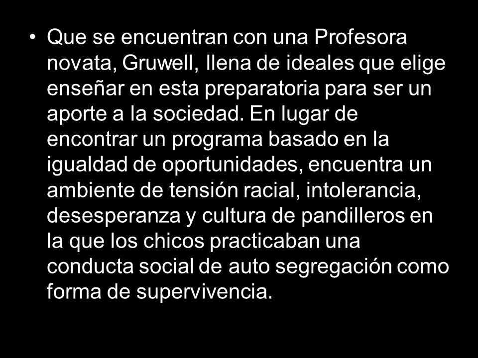 Que se encuentran con una Profesora novata, Gruwell, llena de ideales que elige enseñar en esta preparatoria para ser un aporte a la sociedad.