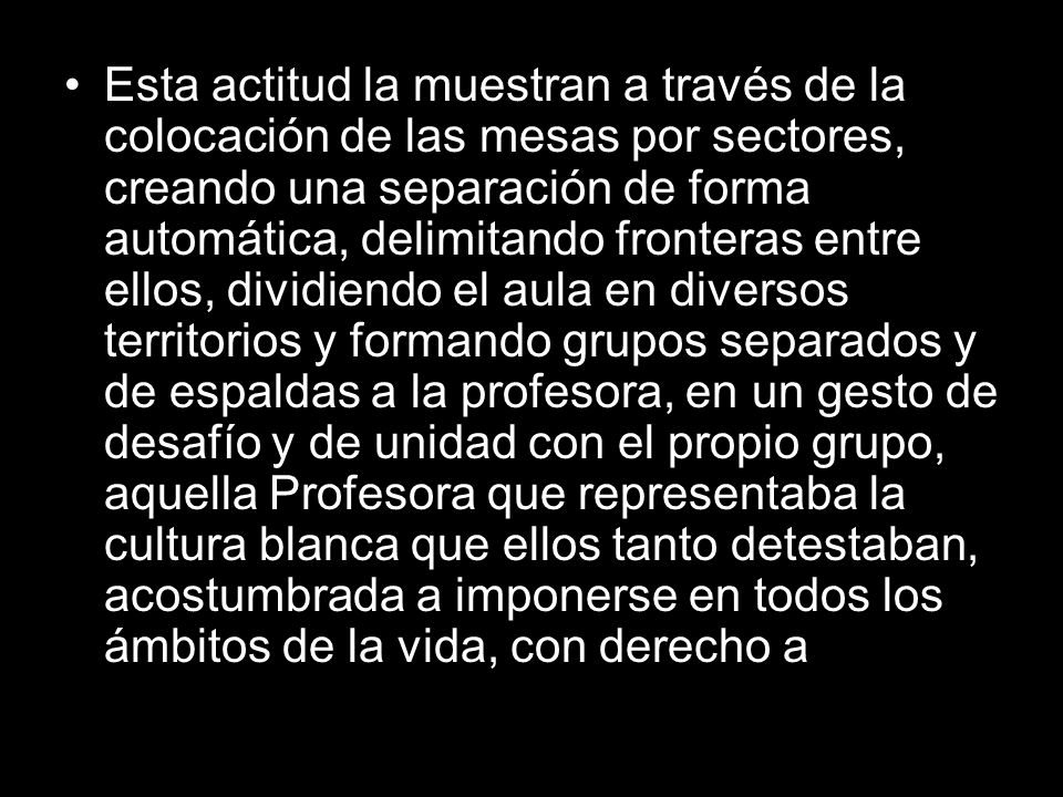 Esta actitud la muestran a través de la colocación de las mesas por sectores, creando una separación de forma automática, delimitando fronteras entre ellos, dividiendo el aula en diversos territorios y formando grupos separados y de espaldas a la profesora, en un gesto de desafío y de unidad con el propio grupo, aquella Profesora que representaba la cultura blanca que ellos tanto detestaban, acostumbrada a imponerse en todos los ámbitos de la vida, con derecho a
