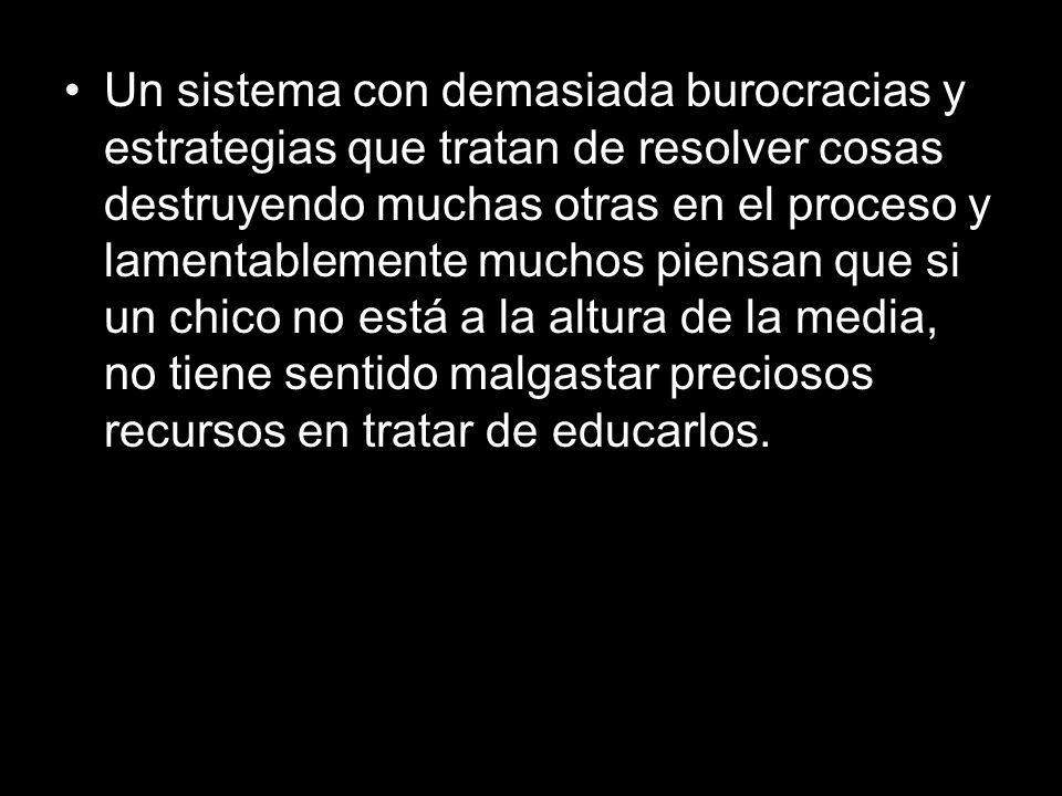 Un sistema con demasiada burocracias y estrategias que tratan de resolver cosas destruyendo muchas otras en el proceso y lamentablemente muchos piensan que si un chico no está a la altura de la media, no tiene sentido malgastar preciosos recursos en tratar de educarlos.