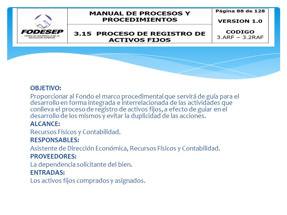 OBJETIVO: Proporcionar al Fondo el marco procedimental que servirá de guía para el desarrollo en forma integrada e interrelacionada de las actividades que conlleva el proceso de registro de activos fijos, a efecto de guiar en el desarrollo de los mismos y evitar la duplicidad de las acciones.