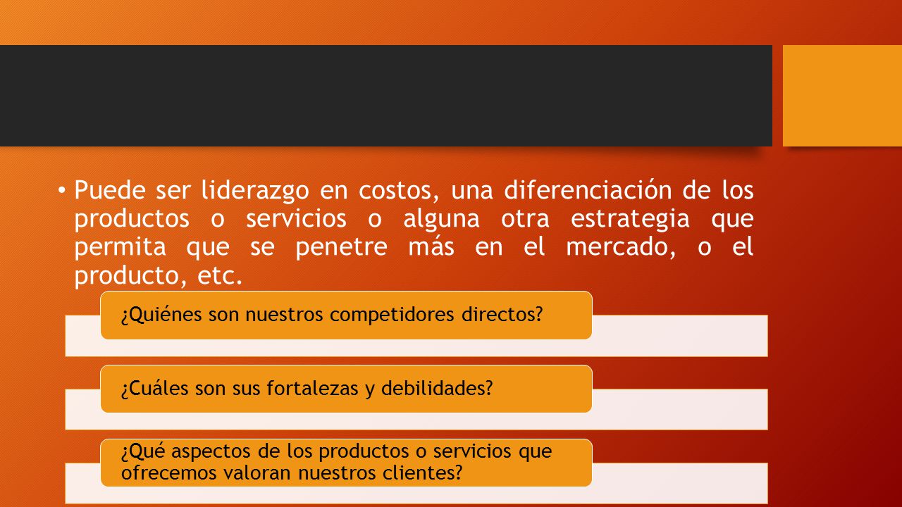 Puede ser liderazgo en costos, una diferenciación de los productos o servicios o alguna otra estrategia que permita que se penetre más en el mercado, o el producto, etc.