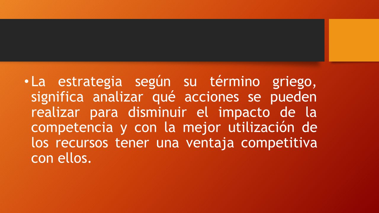 La estrategia según su término griego, significa analizar qué acciones se pueden realizar para disminuir el impacto de la competencia y con la mejor utilización de los recursos tener una ventaja competitiva con ellos.