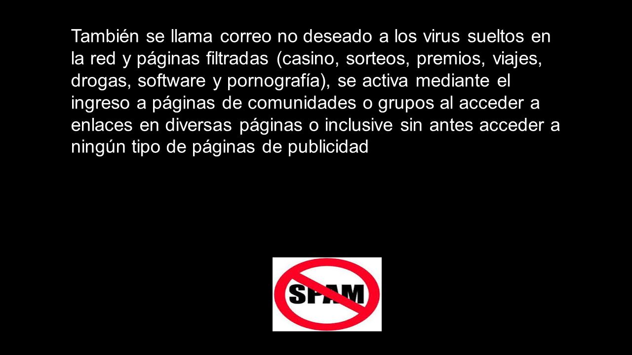 También se llama correo no deseado a los virus sueltos en la red y páginas filtradas (casino, sorteos, premios, viajes, drogas, software y pornografía), se activa mediante el ingreso a páginas de comunidades o grupos al acceder a enlaces en diversas páginas o inclusive sin antes acceder a ningún tipo de páginas de publicidad