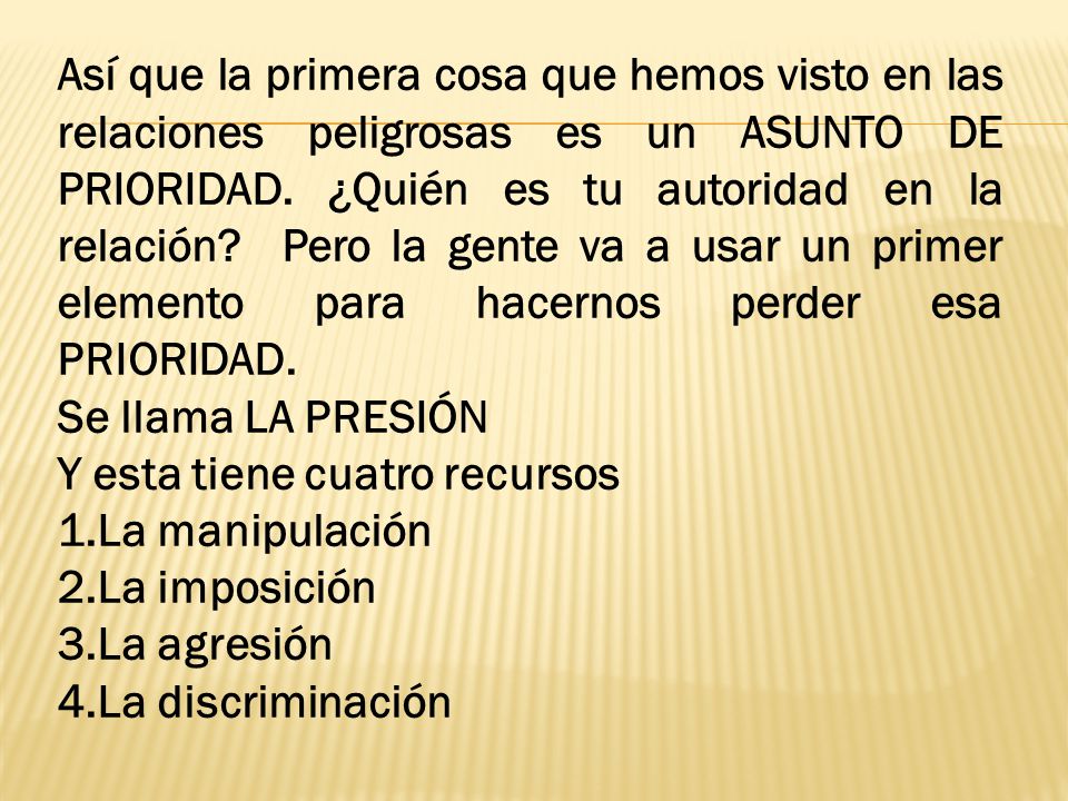 Así que la primera cosa que hemos visto en las relaciones peligrosas es un ASUNTO DE PRIORIDAD. ¿Quién es tu autoridad en la relación Pero la gente va a usar un primer elemento para hacernos perder esa PRIORIDAD.