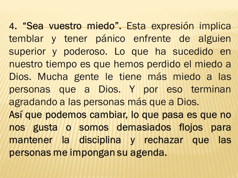 4. Sea vuestro miedo . Esta expresión implica temblar y tener pánico enfrente de alguien superior y poderoso. Lo que ha sucedido en nuestro tiempo es que hemos perdido el miedo a Dios. Mucha gente le tiene más miedo a las personas que a Dios. Y por eso terminan agradando a las personas más que a Dios.