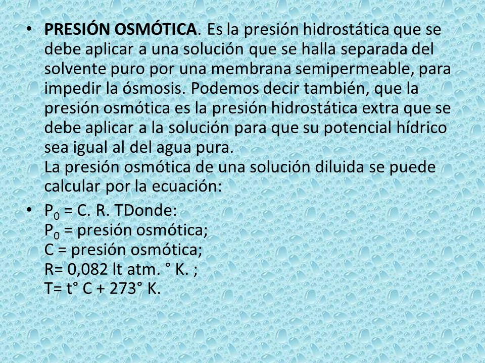 PRESIÓN OSMÓTICA. Es la presión hidrostática que se debe aplicar a una solución que se halla separada del solvente puro por una membrana semipermeable, para impedir la ósmosis. Podemos decir también, que la presión osmótica es la presión hidrostática extra que se debe aplicar a la solución para que su potencial hídrico sea igual al del agua pura. La presión osmótica de una solución diluida se puede calcular por la ecuación: