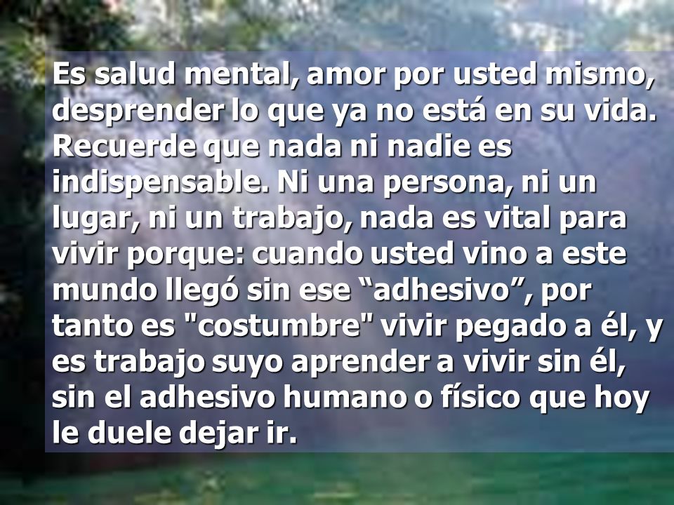 Es salud mental, amor por usted mismo, desprender lo que ya no está en su vida. Recuerde que nada ni nadie es indispensable. Ni una persona, ni un lugar, ni un trabajo, nada es vital para vivir porque: cuando usted vino a este mundo llegó sin ese adhesivo , por tanto es costumbre vivir pegado a él, y es trabajo suyo aprender a vivir sin él, sin el adhesivo humano o físico que hoy le duele dejar ir.
