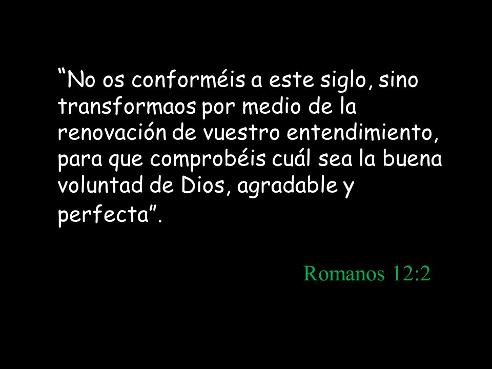 No os conforméis a este siglo, sino transformaos por medio de la renovación de vuestro entendimiento, para que comprobéis cuál sea la buena voluntad de Dios, agradable y perfecta .