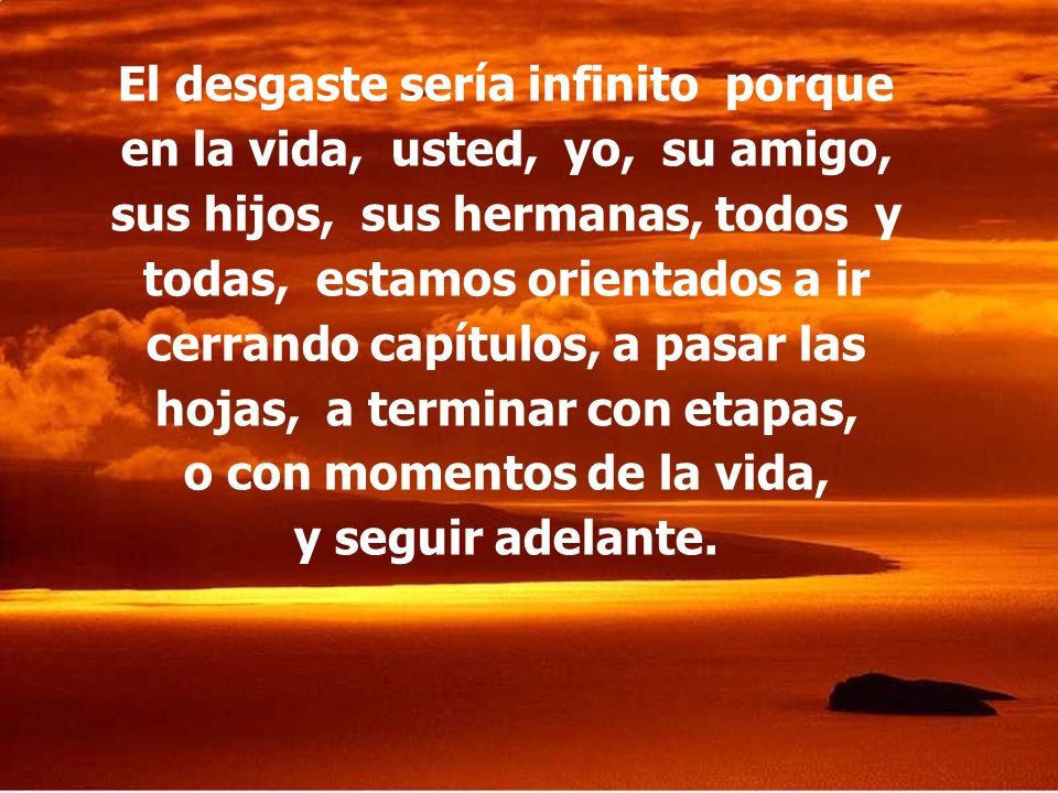 El desgaste sería infinito porque en la vida, usted, yo, su amigo, sus hijos, sus hermanas, todos y todas, estamos orientados a ir cerrando capítulos, a pasar las hojas, a terminar con etapas, o con momentos de la vida, y seguir adelante.