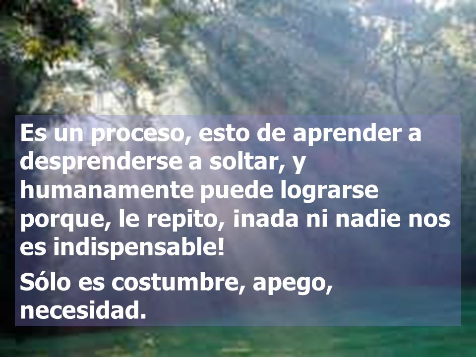 Es un proceso, esto de aprender a desprenderse a soltar, y humanamente puede lograrse porque, le repito, ¡nada ni nadie nos es indispensable!