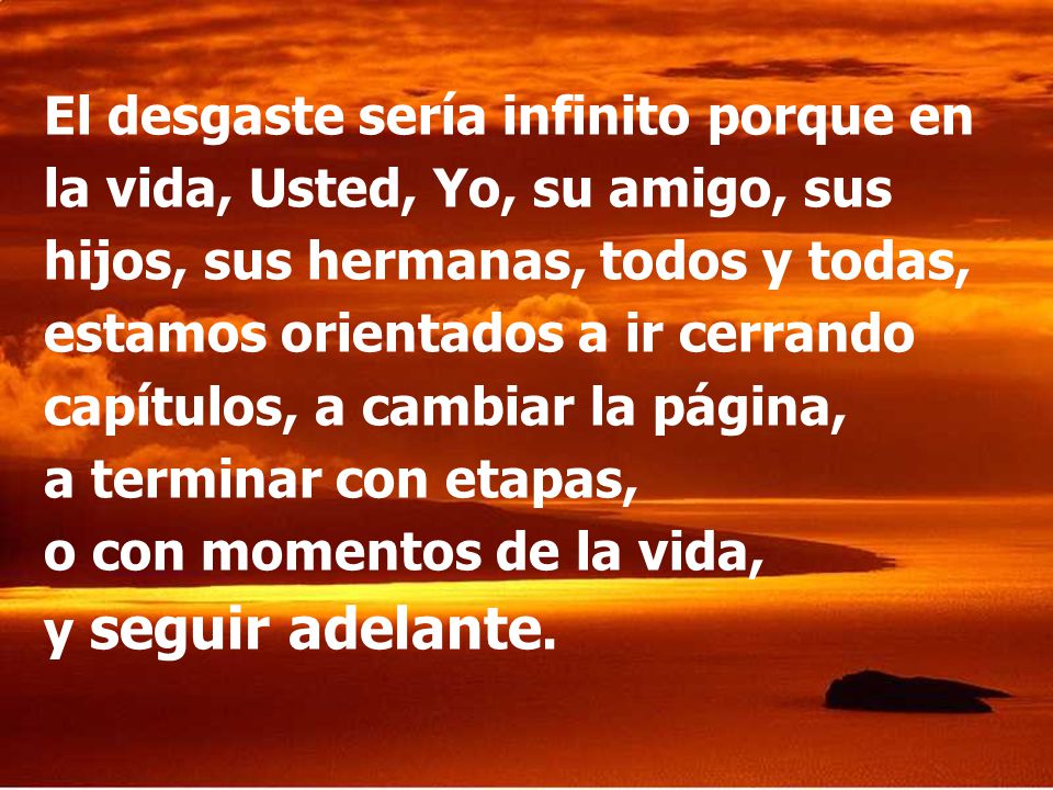 El desgaste sería infinito porque en la vida, Usted, Yo, su amigo, sus hijos, sus hermanas, todos y todas, estamos orientados a ir cerrando capítulos, a cambiar la página, a terminar con etapas, o con momentos de la vida, y seguir adelante.
