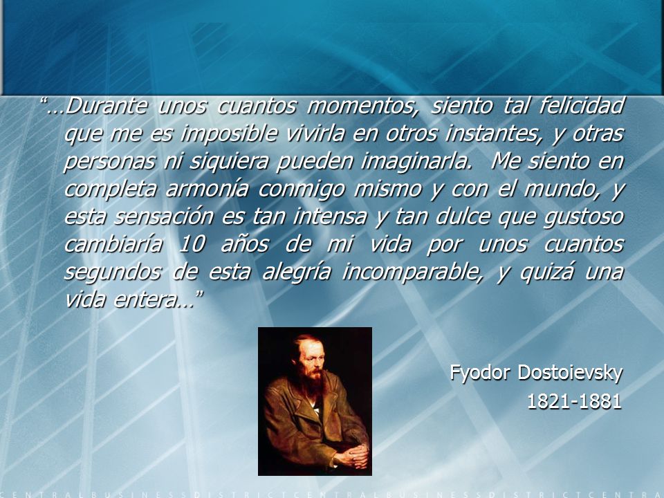 …Durante unos cuantos momentos, siento tal felicidad que me es imposible vivirla en otros instantes, y otras personas ni siquiera pueden imaginarla. Me siento en completa armonía conmigo mismo y con el mundo, y esta sensación es tan intensa y tan dulce que gustoso cambiaría 10 años de mi vida por unos cuantos segundos de esta alegría incomparable, y quizá una vida entera…