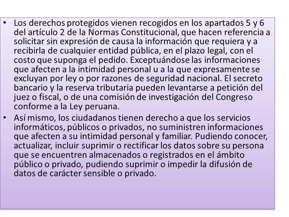 Los derechos protegidos vienen recogidos en los apartados 5 y 6 del artículo 2 de la Normas Constitucional, que hacen referencia a solicitar sin expresión de causa la información que requiera y a recibirla de cualquier entidad pública, en el plazo legal, con el costo que suponga el pedido. Exceptuándose las informaciones que afecten a la intimidad personal u a la que expresamente se excluyan por ley o por razones de seguridad nacional. El secreto bancario y la reserva tributaria pueden levantarse a petición del juez o fiscal, o de una comisión de investigación del Congreso conforme a la Ley peruana.