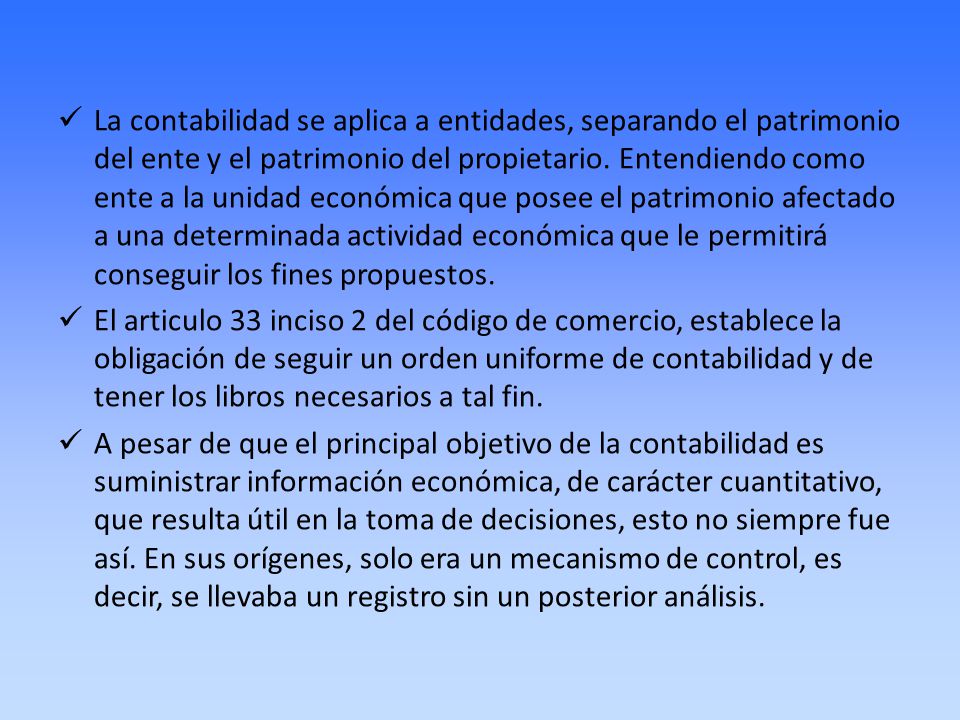 La contabilidad se aplica a entidades, separando el patrimonio del ente y el patrimonio del propietario. Entendiendo como ente a la unidad económica que posee el patrimonio afectado a una determinada actividad económica que le permitirá conseguir los fines propuestos.