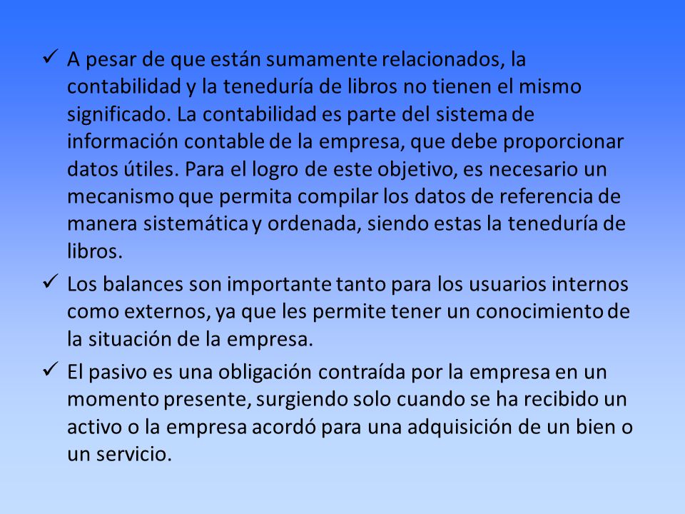 A pesar de que están sumamente relacionados, la contabilidad y la teneduría de libros no tienen el mismo significado. La contabilidad es parte del sistema de información contable de la empresa, que debe proporcionar datos útiles. Para el logro de este objetivo, es necesario un mecanismo que permita compilar los datos de referencia de manera sistemática y ordenada, siendo estas la teneduría de libros.