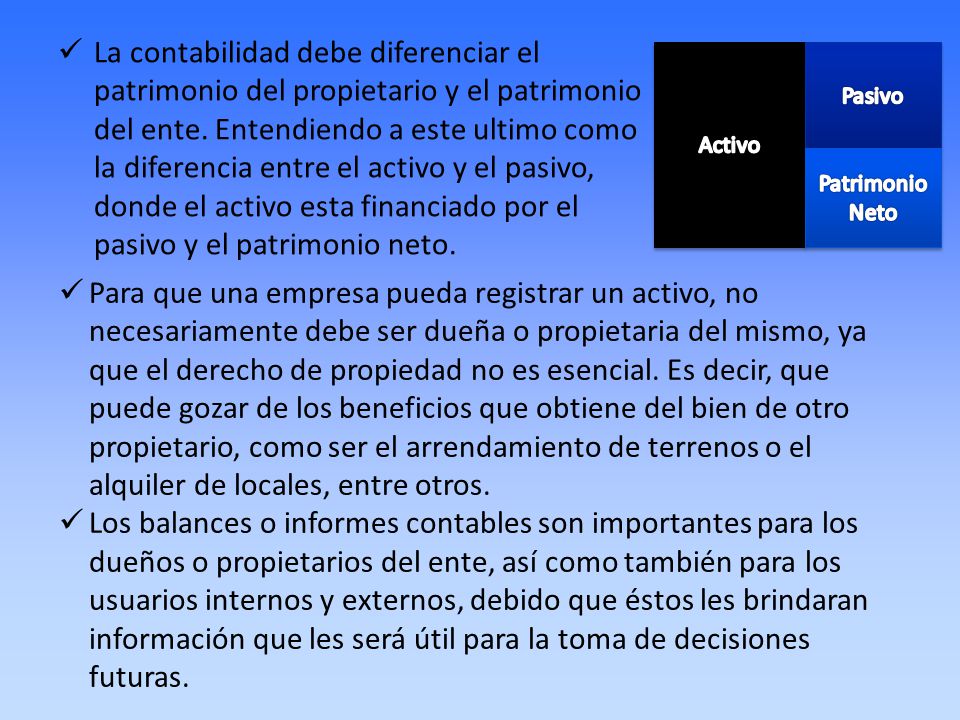 La contabilidad debe diferenciar el patrimonio del propietario y el patrimonio del ente. Entendiendo a este ultimo como la diferencia entre el activo y el pasivo, donde el activo esta financiado por el pasivo y el patrimonio neto.