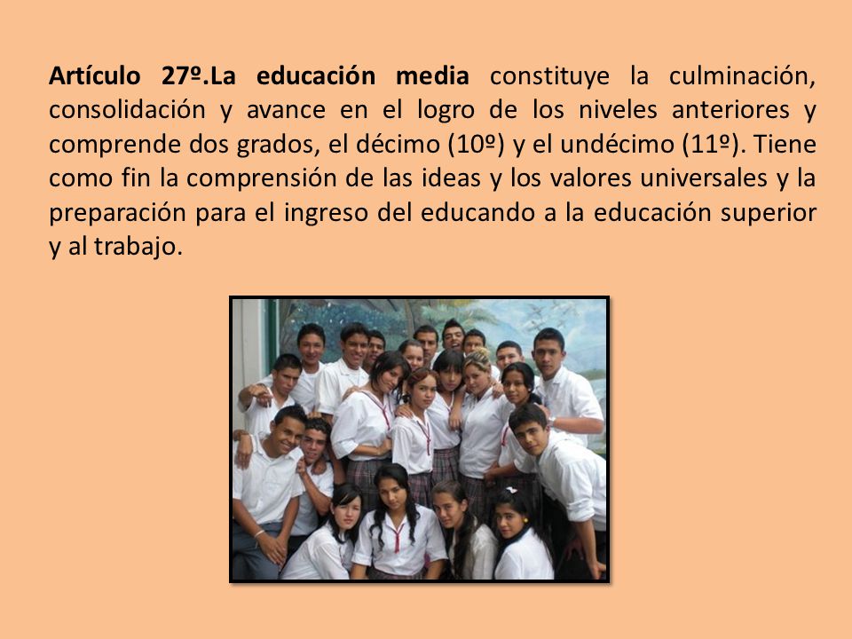 Artículo 27º.La educación media constituye la culminación, consolidación y avance en el logro de los niveles anteriores y comprende dos grados, el décimo (10º) y el undécimo (11º).