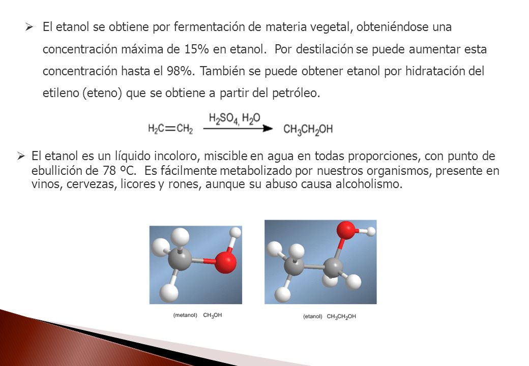 El etanol se obtiene por fermentación de materia vegetal, obteniéndose una concentración máxima de 15% en etanol. Por destilación se puede aumentar esta concentración hasta el 98%. También se puede obtener etanol por hidratación del etileno (eteno) que se obtiene a partir del petróleo.