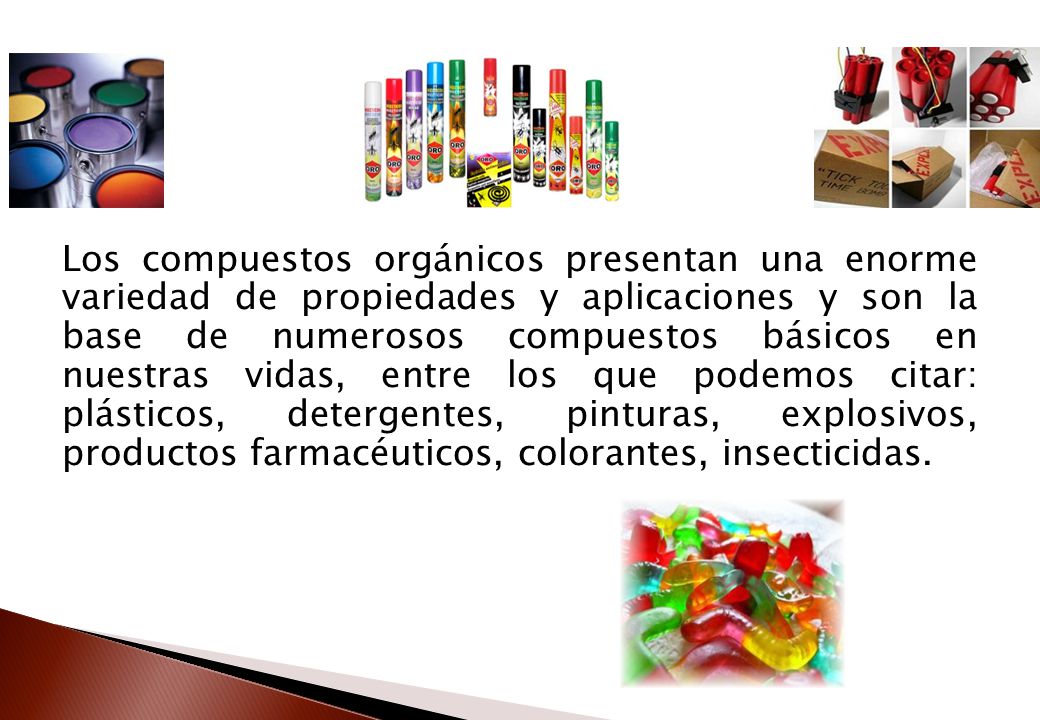Los compuestos orgánicos presentan una enorme variedad de propiedades y aplicaciones y son la base de numerosos compuestos básicos en nuestras vidas, entre los que podemos citar: plásticos, detergentes, pinturas, explosivos, productos farmacéuticos, colorantes, insecticidas.