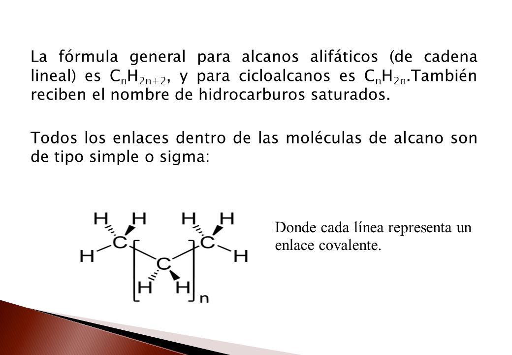 La fórmula general para alcanos alifáticos (de cadena lineal) es CnH2n+2, y para cicloalcanos es CnH2n.También reciben el nombre de hidrocarburos saturados. Todos los enlaces dentro de las moléculas de alcano son de tipo simple o sigma: