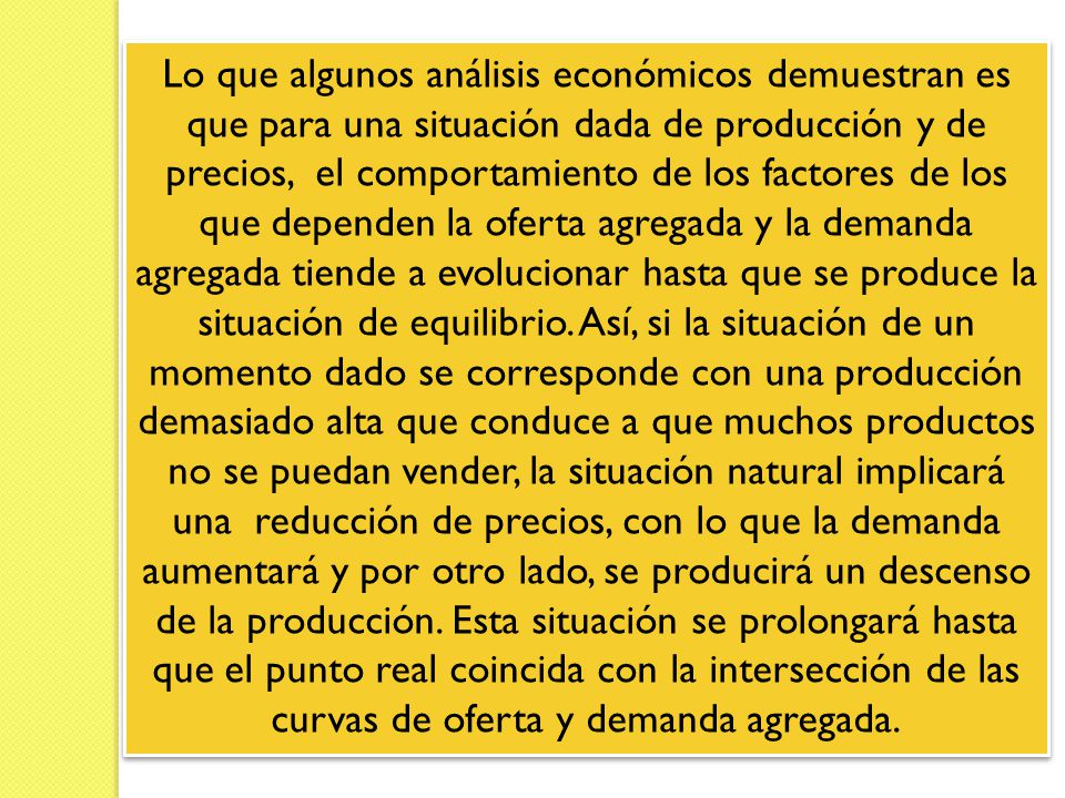 Lo que algunos análisis económicos demuestran es que para una situación dada de producción y de precios, el comportamiento de los factores de los que dependen la oferta agregada y la demanda agregada tiende a evolucionar hasta que se produce la situación de equilibrio.