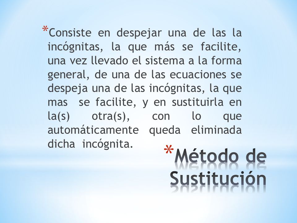 Consiste en despejar una de las la incógnitas, la que más se facilite, una vez llevado el sistema a la forma general, de una de las ecuaciones se despeja una de las incógnitas, la que mas se facilite, y en sustituirla en la(s) otra(s), con lo que automáticamente queda eliminada dicha incógnita.
