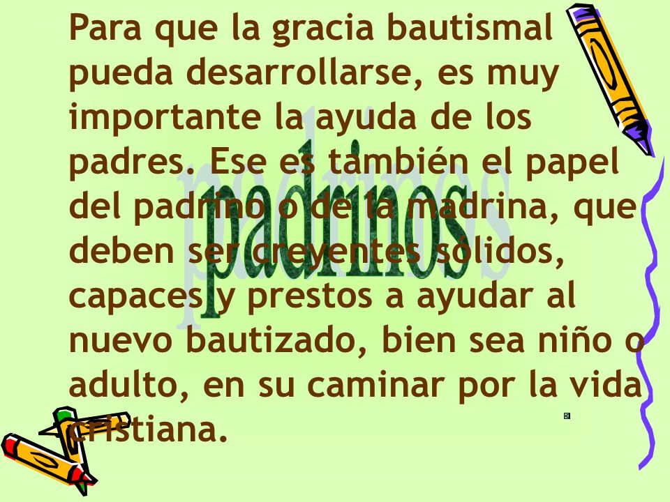 Para que la gracia bautismal pueda desarrollarse, es muy importante la ayuda de los padres. Ese es también el papel del padrino o de la madrina, que deben ser creyentes sólidos, capaces y prestos a ayudar al nuevo bautizado, bien sea niño o adulto, en su caminar por la vida cristiana.