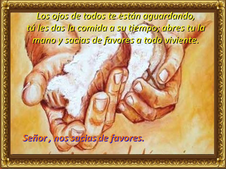 Los ojos de todos te están aguardando, tú les das la comida a su tiempo; abres tu la mano y sacias de favores a todo viviente.
