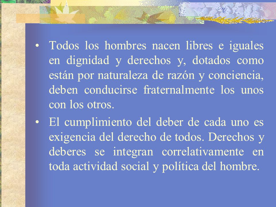 Todos los hombres nacen libres e iguales en dignidad y derechos y, dotados como están por naturaleza de razón y conciencia, deben conducirse fraternalmente los unos con los otros.