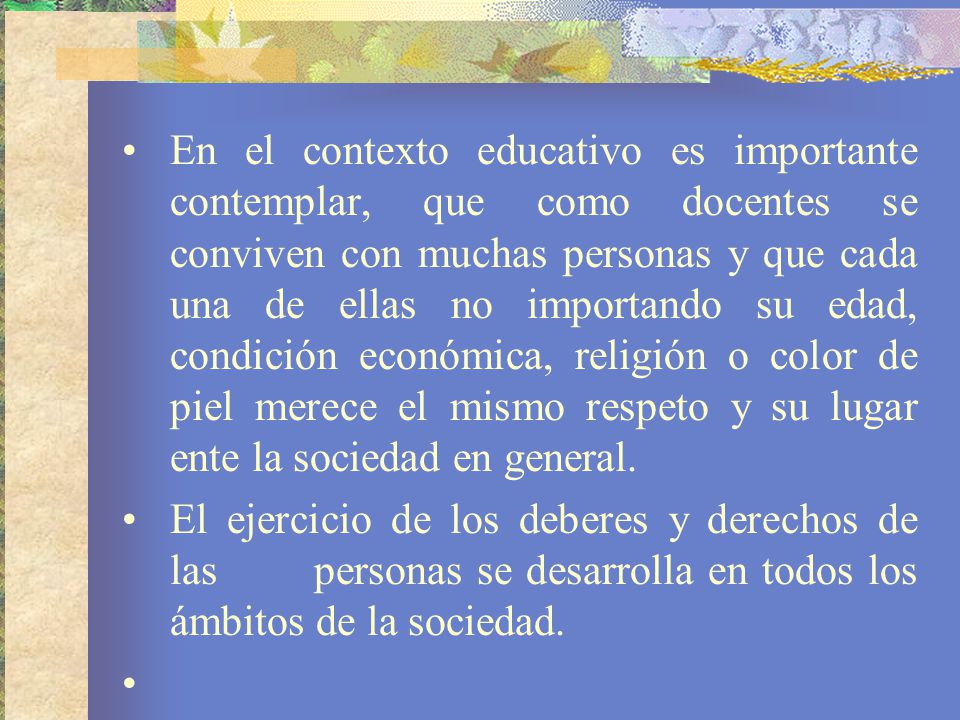 En el contexto educativo es importante contemplar, que como docentes se conviven con muchas personas y que cada una de ellas no importando su edad, condición económica, religión o color de piel merece el mismo respeto y su lugar ente la sociedad en general.