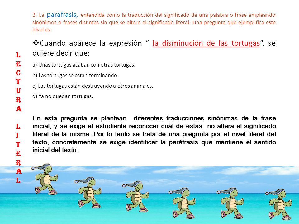 2. La paráfrasis, entendida como la traducción del significado de una palabra o frase empleando sinónimos o frases distintas sin que se altere el significado literal. Una pregunta que ejemplifica este nivel es: