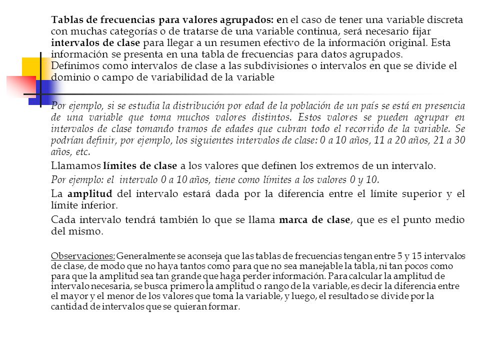 Tablas de frecuencias para valores agrupados: en el caso de tener una variable discreta con muchas categorías o de tratarse de una variable continua, será necesario fijar intervalos de clase para llegar a un resumen efectivo de la información original. Esta información se presenta en una tabla de frecuencias para datos agrupados. Definimos como intervalos de clase a las subdivisiones o intervalos en que se divide el dominio o campo de variabilidad de la variable